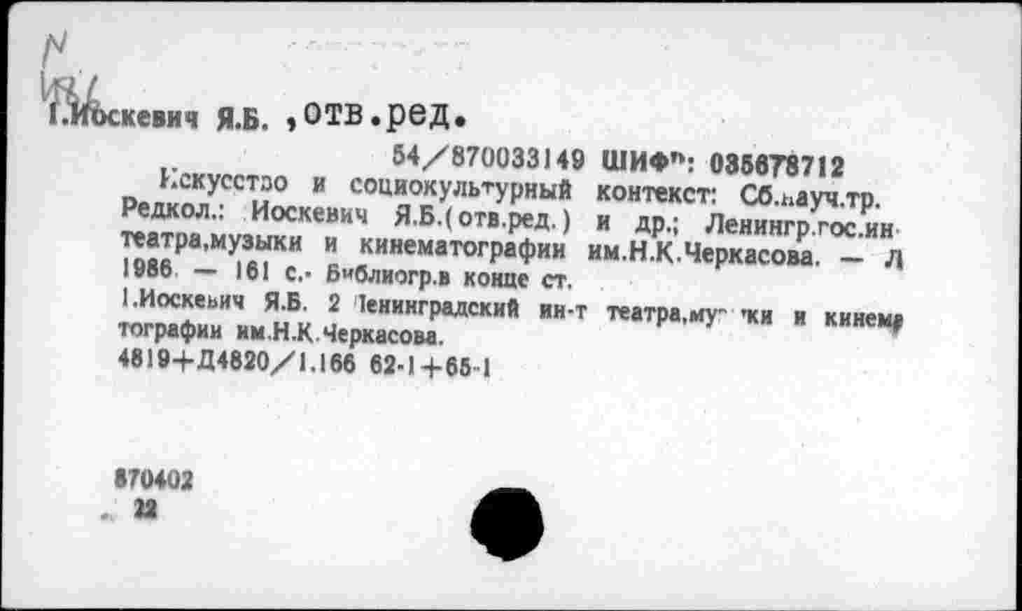 ﻿:кевич Я.Б. »ОТВ.ред.
54/870033149 ШИФП: 038878712
Р₽ли^УССТи° ” СОЦ"°«УЛЬТУРНЬ1Й контекст: Сб.ьауч.тр.
Редкол.. Иоскевич Я.Б.(отв.ред.) и др.; Ленингргосин ™*₽а’мУ3“ки " кинематографии им.Н.КЧеркасова. - д 1нвь — )б! с.- Библиогр.в конце ст.
1.Иоскевич Я.Б. 2 Ленинградский ин-т театра,му- -ки и кинем» тографии нм.Н.К Черкасова.	₽ У " "
4819+Д4820/1.166 62-1+65-1
870402 . 22